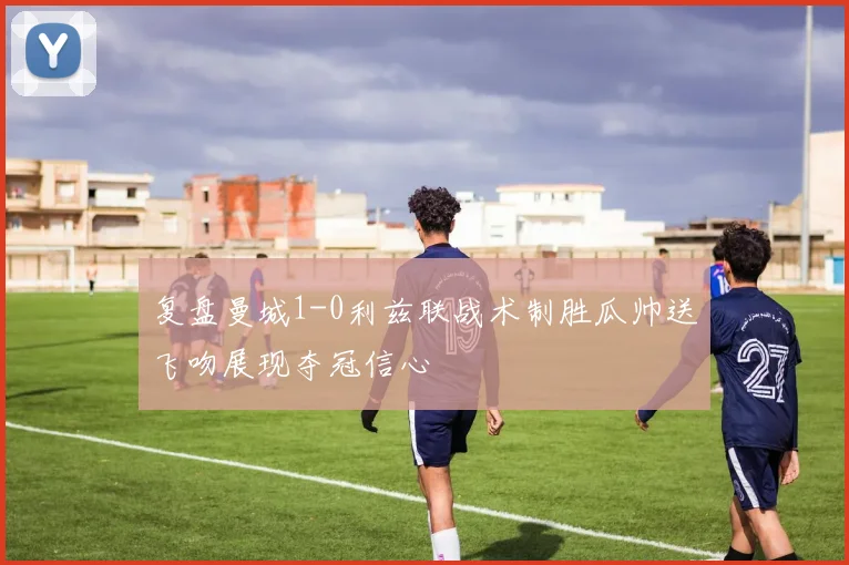 复盘曼城1-0利兹联战术制胜瓜帅送飞吻展现夺冠信心