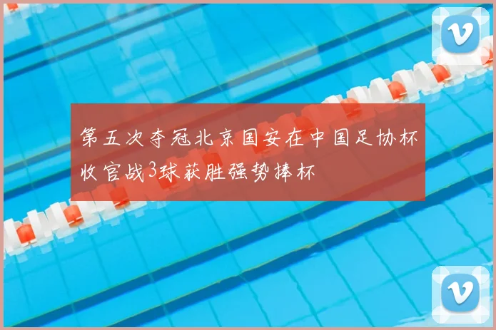 第五次夺冠北京国安在中国足协杯收官战3球获胜强势捧杯