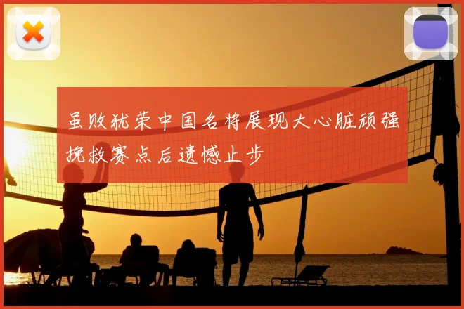 虽败犹荣中国名将展现大心脏顽强挽救赛点后遗憾止步