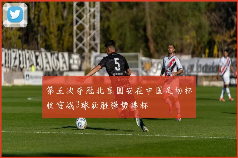 第五次夺冠北京国安在中国足协杯收官战3球获胜强势捧杯