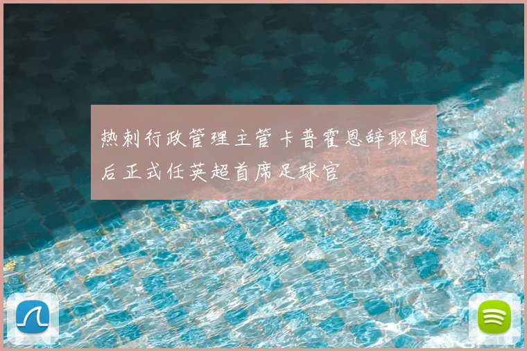 热刺行政管理主管卡普霍恩辞职随后正式任英超首席足球官