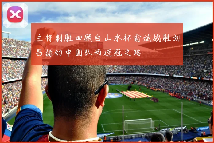 主将制胜回顾白山水杯俞斌战胜刘昌赫的中国队两连冠之路