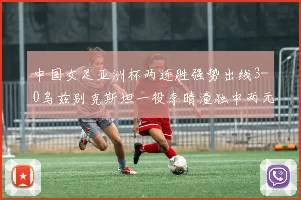 中国女足亚洲杯两连胜强势出线3-0乌兹别克斯坦一役李晴潼独中两元