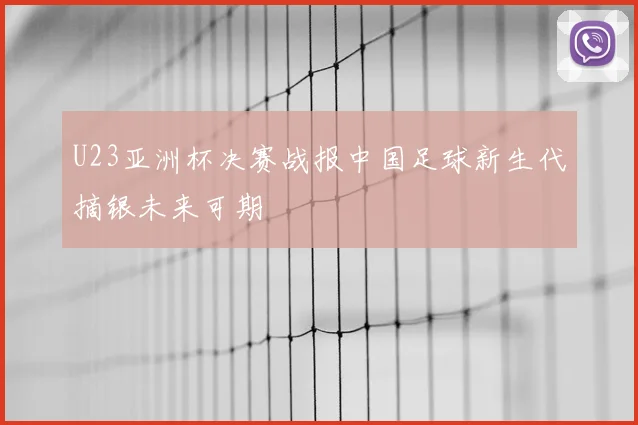 U23亚洲杯决赛战报中国足球新生代摘银未来可期
