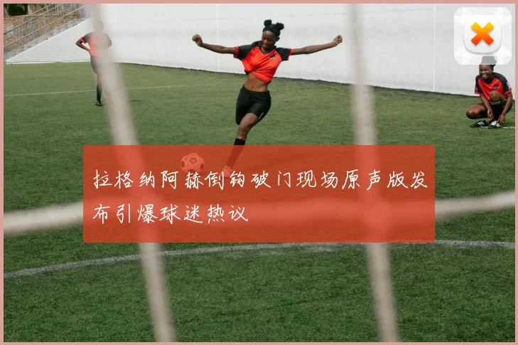 拉格纳阿赫倒钩破门现场原声版发布引爆球迷热议