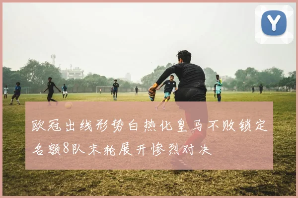 欧冠出线形势白热化皇马不败锁定名额8队末轮展开惨烈对决