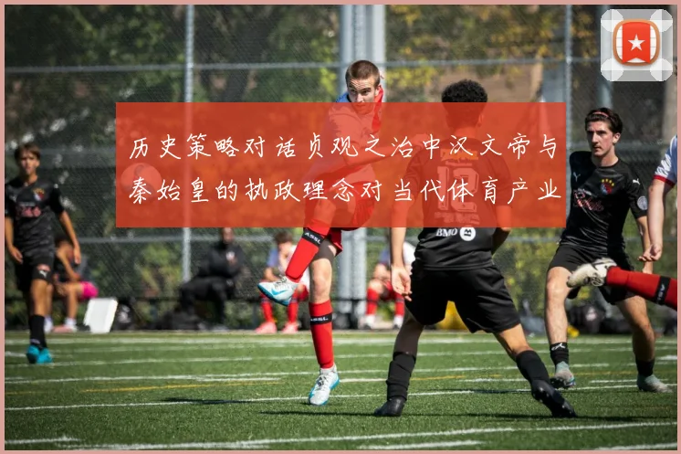 历史策略对话贞观之治中汉文帝与秦始皇的执政理念对当代体育产业发展的双重启示