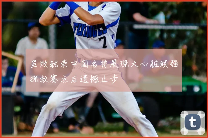 虽败犹荣中国名将展现大心脏顽强挽救赛点后遗憾止步