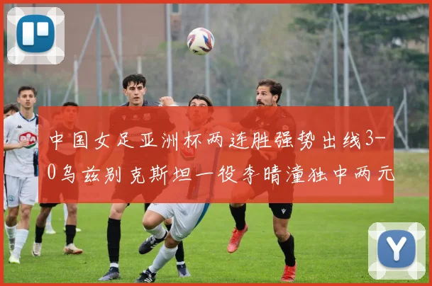 中国女足亚洲杯两连胜强势出线3-0乌兹别克斯坦一役李晴潼独中两元