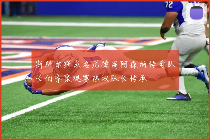 斯科尔斯点名厄德高阿森纳传奇队长们齐聚观赛热议队长传承