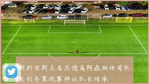 斯科尔斯点名厄德高阿森纳传奇队长们齐聚观赛热议队长传承